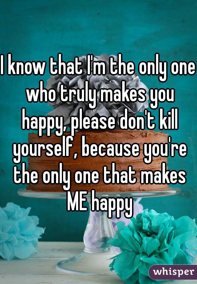 I know that I'm the only one who truly makes you happy, please don't kill yourself, because you're the only one that makes ME happy