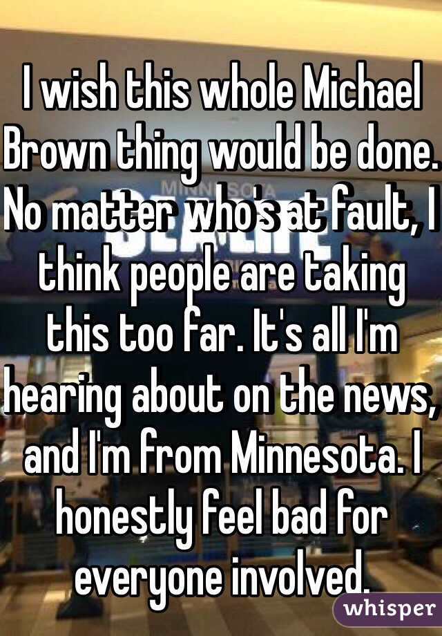 I wish this whole Michael Brown thing would be done. No matter who's at fault, I think people are taking this too far. It's all I'm hearing about on the news, and I'm from Minnesota. I honestly feel bad for everyone involved. 