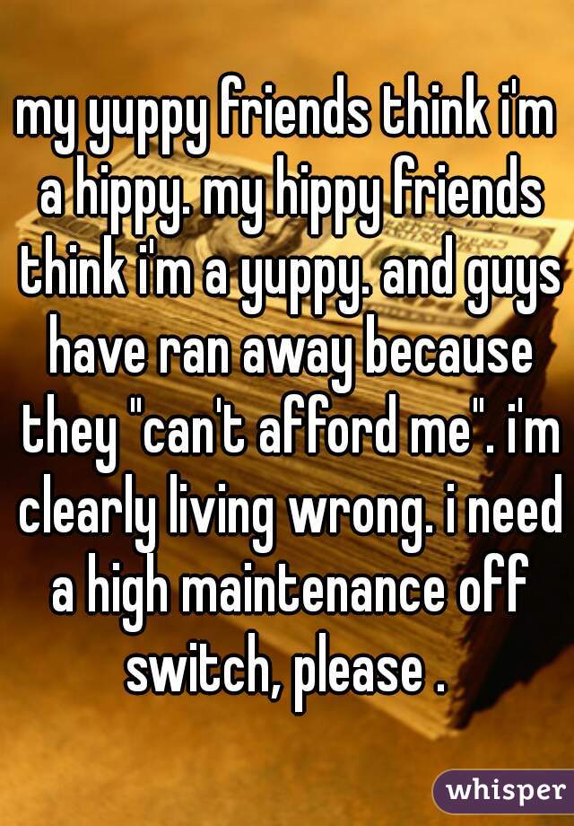 my yuppy friends think i'm a hippy. my hippy friends think i'm a yuppy. and guys have ran away because they "can't afford me". i'm clearly living wrong. i need a high maintenance off switch, please . 