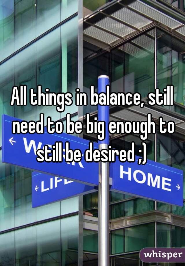 All things in balance, still need to be big enough to still be desired ;) 