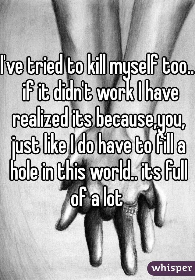 I've tried to kill myself too..  if it didn't work I have realized its because,you, just like I do have to fill a hole in this world.. its full of a lot 