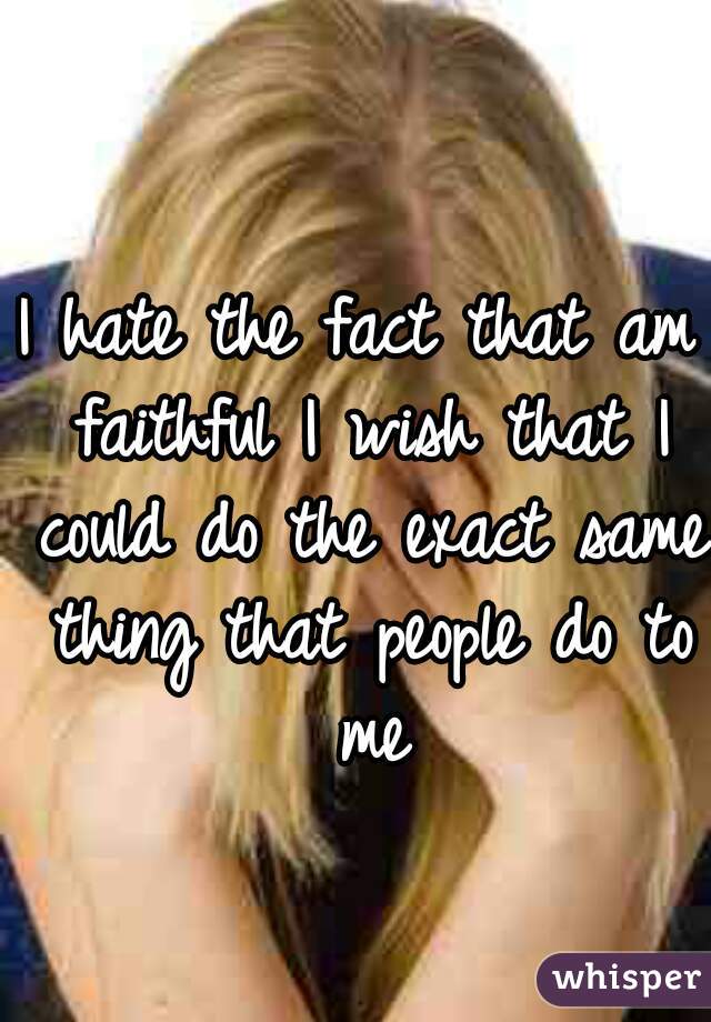 I hate the fact that am faithful I wish that I could do the exact same thing that people do to me