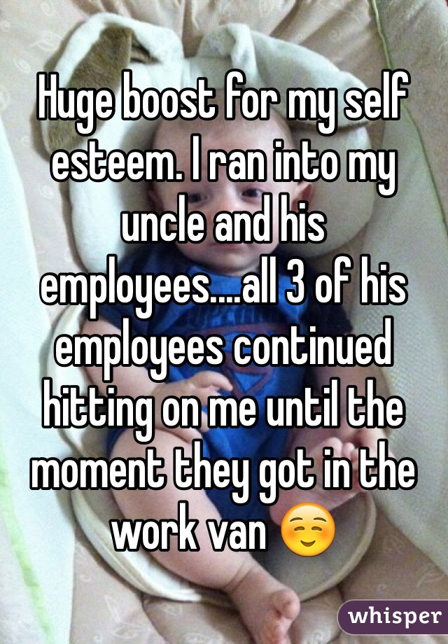 Huge boost for my self esteem. I ran into my uncle and his employees....all 3 of his employees continued hitting on me until the moment they got in the work van ☺️