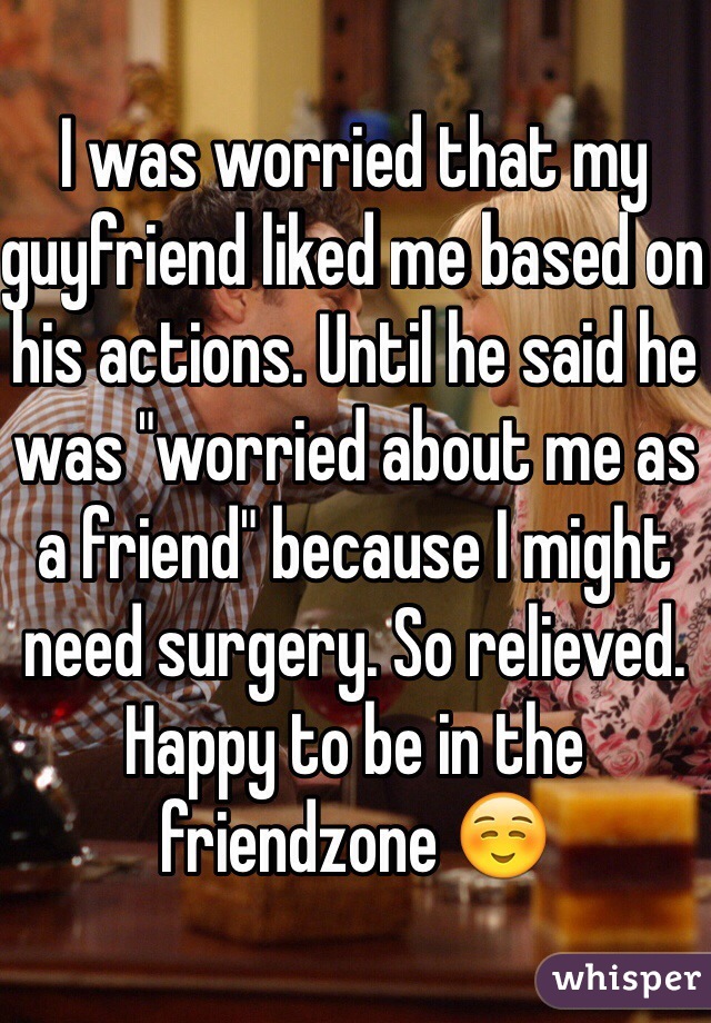 I was worried that my guyfriend liked me based on his actions. Until he said he was "worried about me as a friend" because I might need surgery. So relieved. Happy to be in the friendzone ☺️