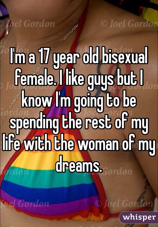 I'm a 17 year old bisexual female. I like guys but I know I'm going to be spending the rest of my life with the woman of my dreams.