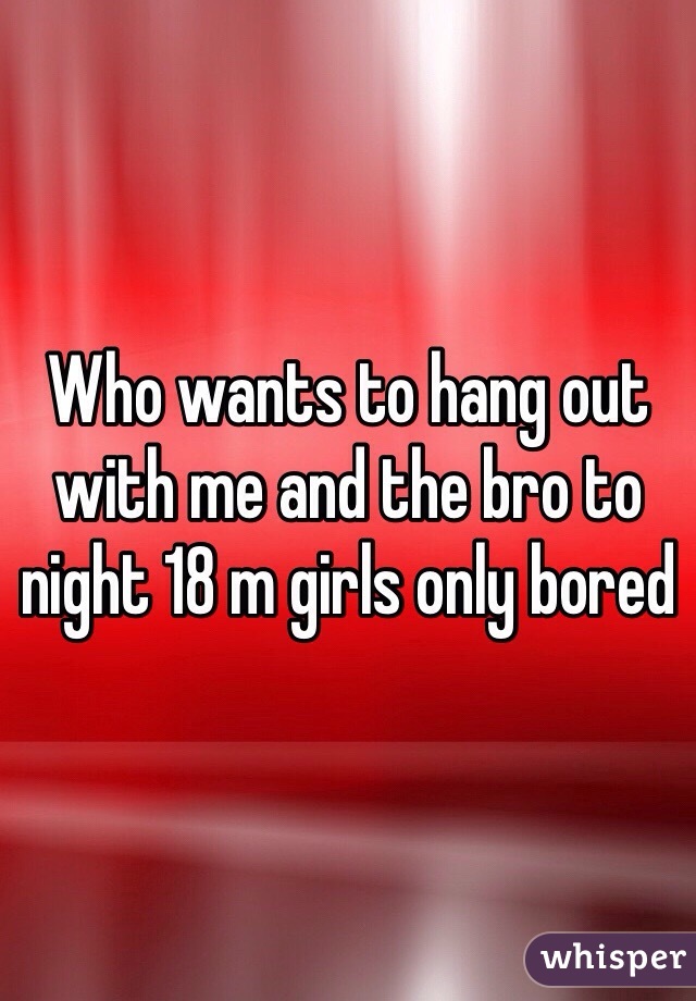 Who wants to hang out with me and the bro to night 18 m girls only bored