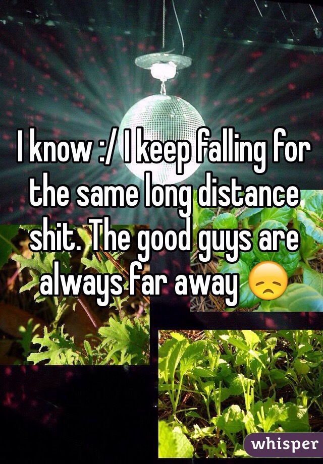 I know :/ I keep falling for the same long distance shit. The good guys are always far away 😞