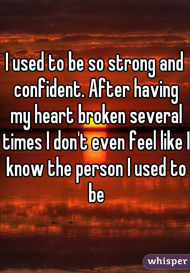 I used to be so strong and confident. After having my heart broken several times I don't even feel like I know the person I used to be