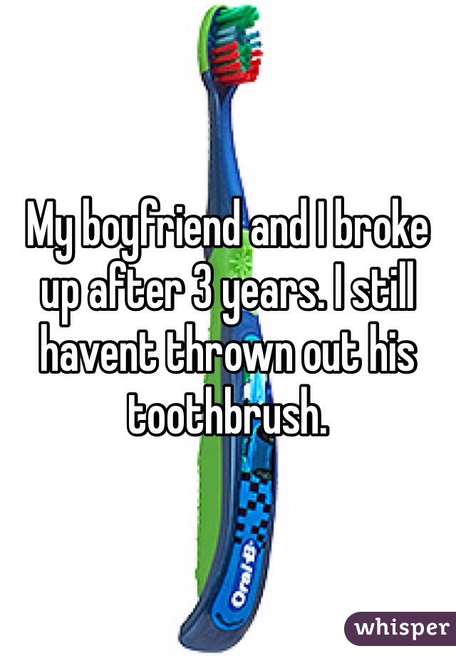 My boyfriend and I broke up after 3 years. I still havent thrown out his toothbrush. 