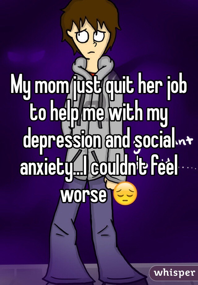 My mom just quit her job to help me with my depression and social anxiety…I couldn't feel worse 😔 