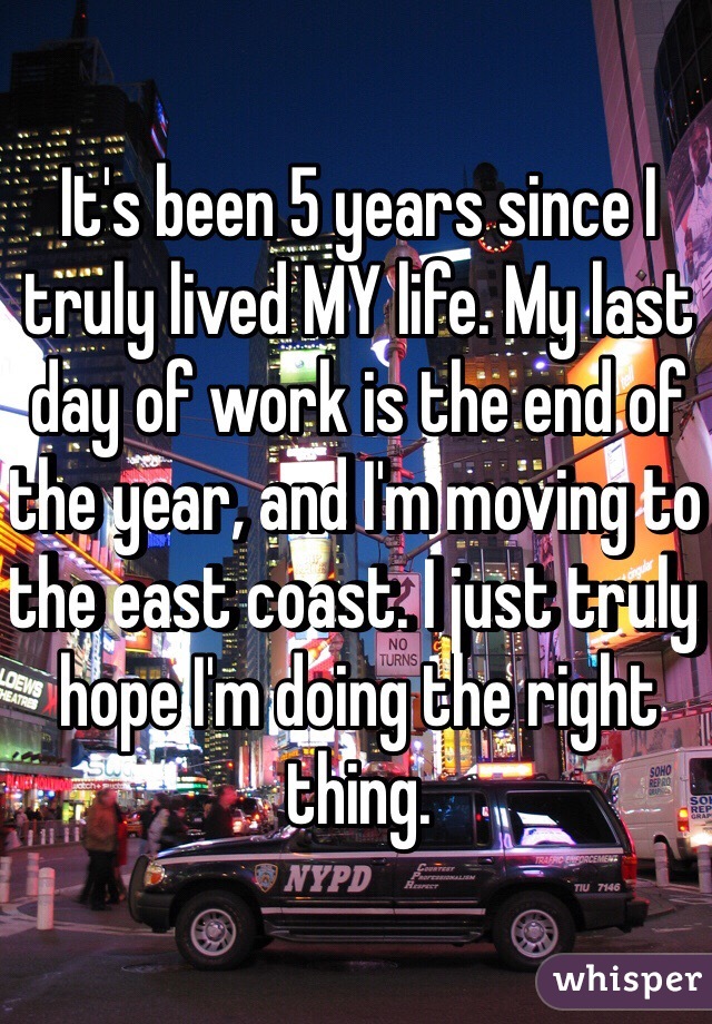 It's been 5 years since I truly lived MY life. My last day of work is the end of the year, and I'm moving to the east coast. I just truly hope I'm doing the right thing.