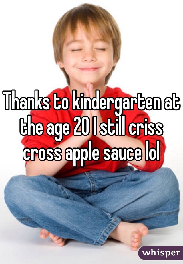 Thanks to kindergarten at the age 20 I still criss cross apple sauce lol