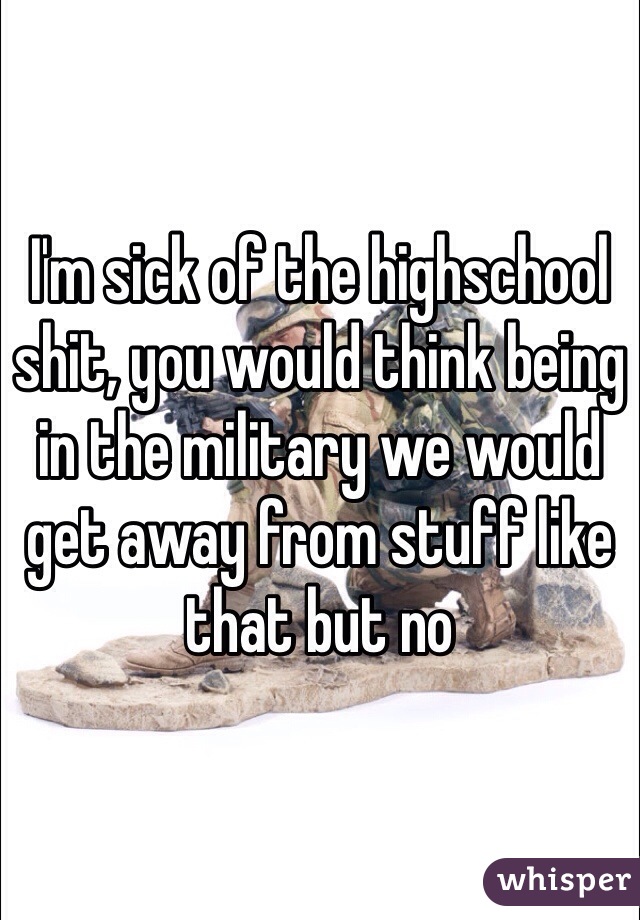 I'm sick of the highschool shit, you would think being in the military we would get away from stuff like that but no 