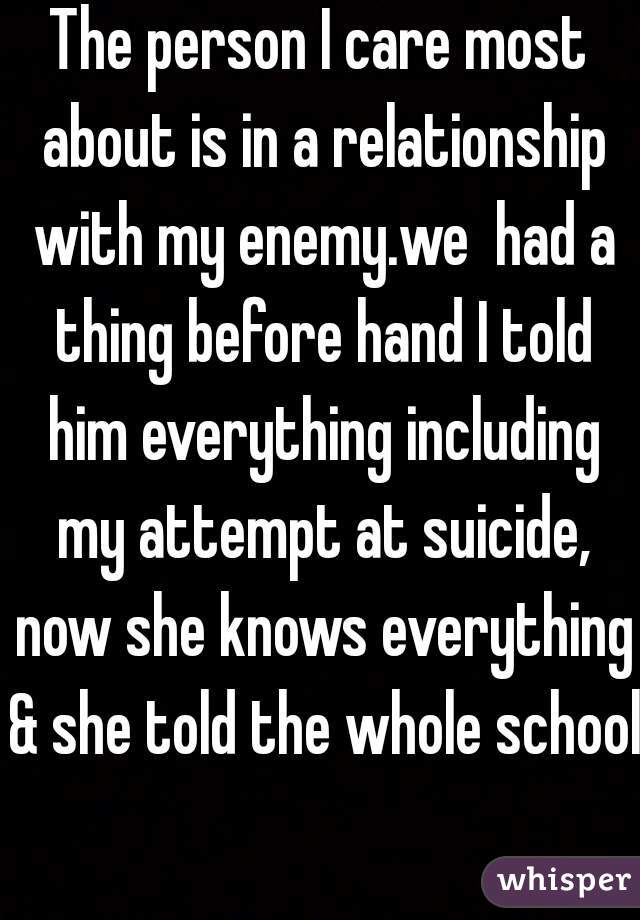 The person I care most about is in a relationship with my enemy.we  had a thing before hand I told him everything including my attempt at suicide, now she knows everything & she told the whole school 