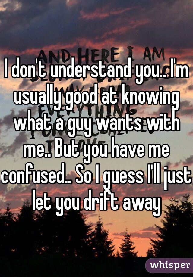 I don't understand you.. I'm usually good at knowing what a guy wants with me.. But you have me confused.. So I guess I'll just let you drift away