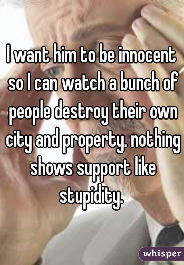 I want him to be innocent so I can watch a bunch of people destroy their own city and property. nothing shows support like stupidity. 