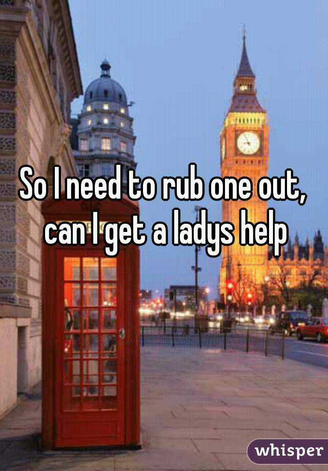 So I need to rub one out, can I get a ladys help