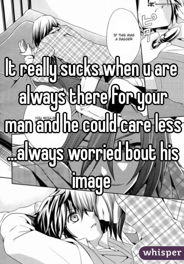 It really sucks when u are always there for your man and he could care less ...always worried bout his image 