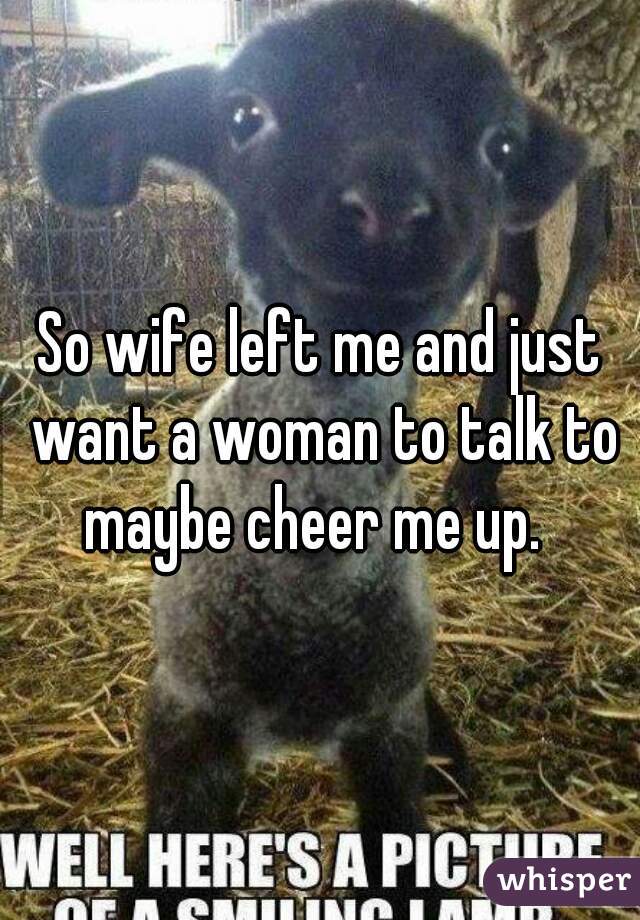 So wife left me and just want a woman to talk to maybe cheer me up.  