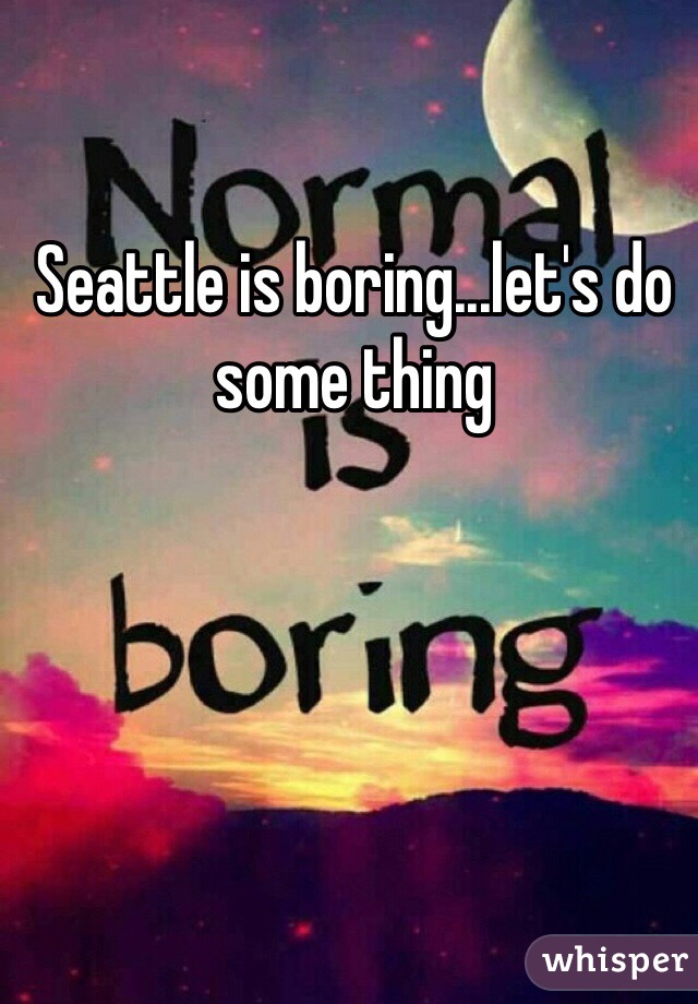 Seattle is boring...let's do some thing