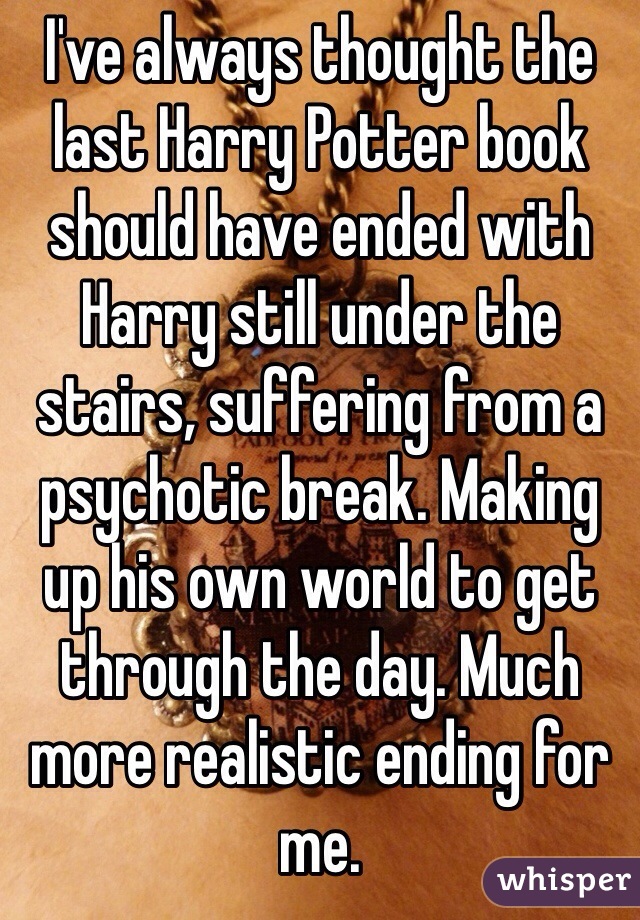 I've always thought the last Harry Potter book should have ended with Harry still under the stairs, suffering from a psychotic break. Making up his own world to get through the day. Much more realistic ending for me. 