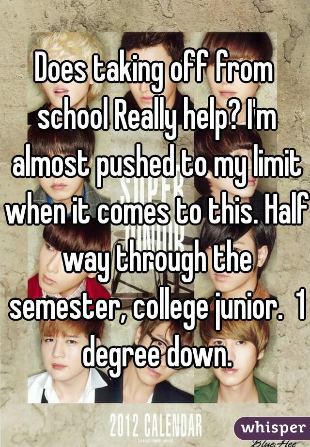 Does taking off from school Really help? I'm almost pushed to my limit when it comes to this. Half way through the semester, college junior.  1 degree down.