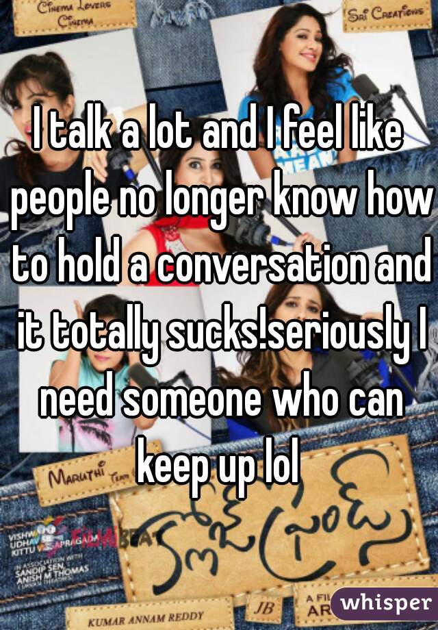 I talk a lot and I feel like people no longer know how to hold a conversation and it totally sucks!seriously I need someone who can keep up lol 