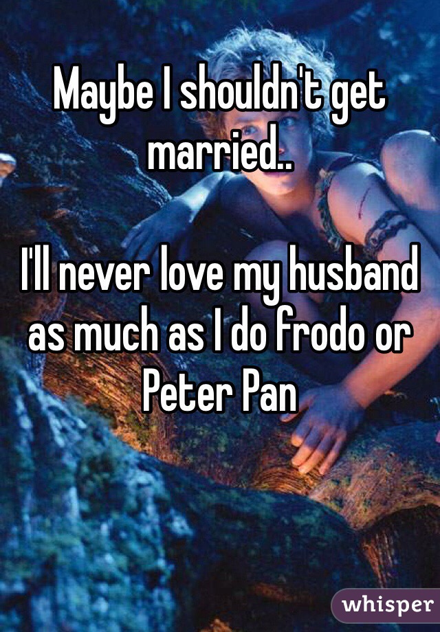 
Maybe I shouldn't get married..

I'll never love my husband as much as I do frodo or Peter Pan