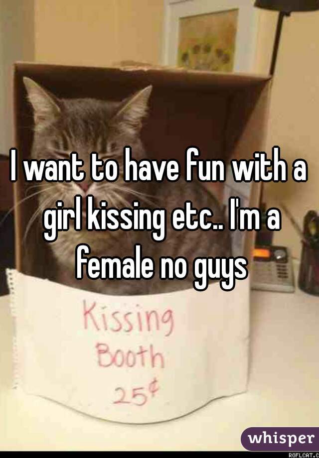 I want to have fun with a girl kissing etc.. I'm a female no guys