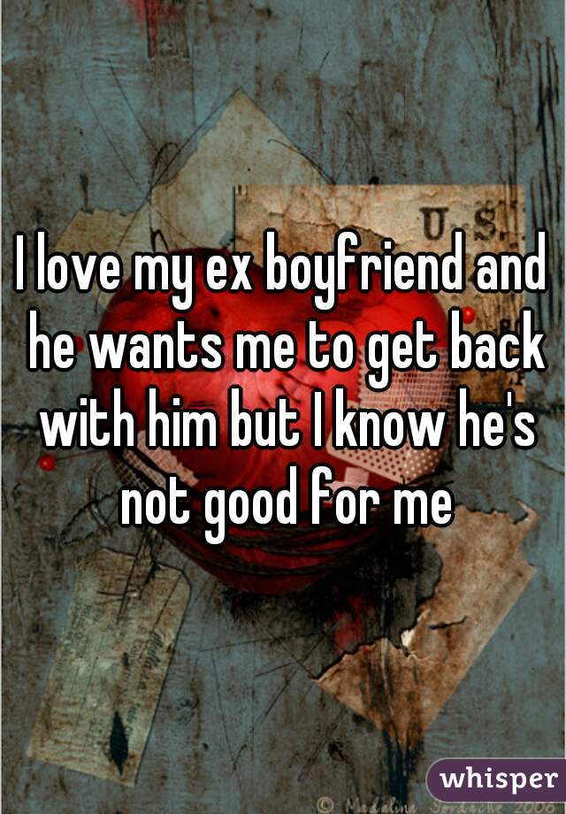 I love my ex boyfriend and he wants me to get back with him but I know he's not good for me