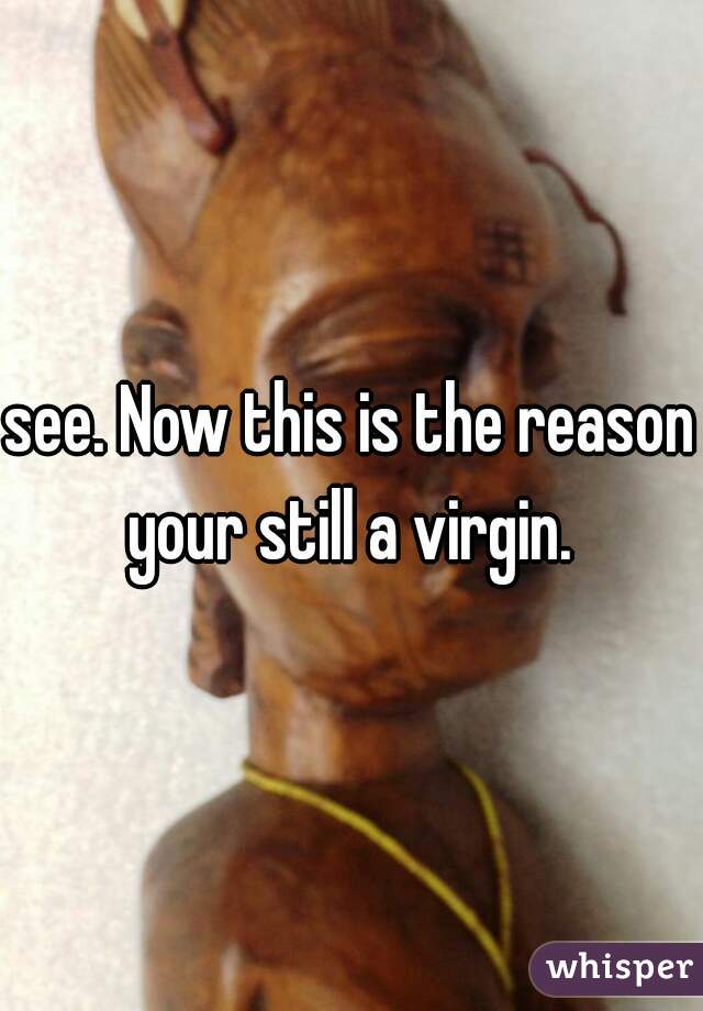 see. Now this is the reason your still a virgin. 