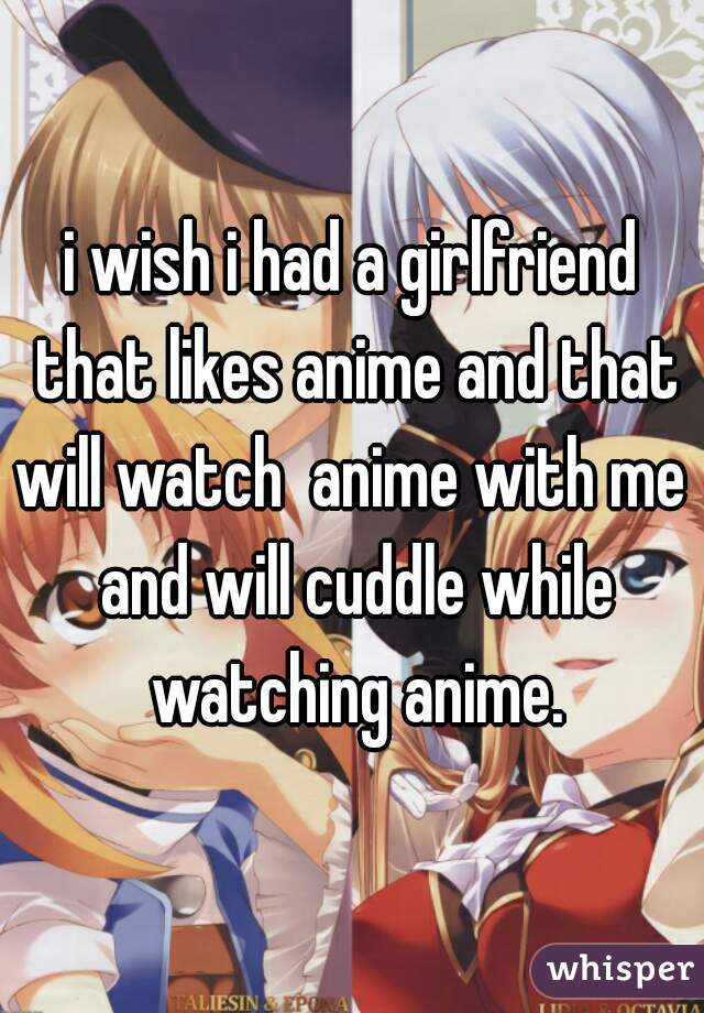 i wish i had a girlfriend that likes anime and that will watch  anime with me  and will cuddle while watching anime.