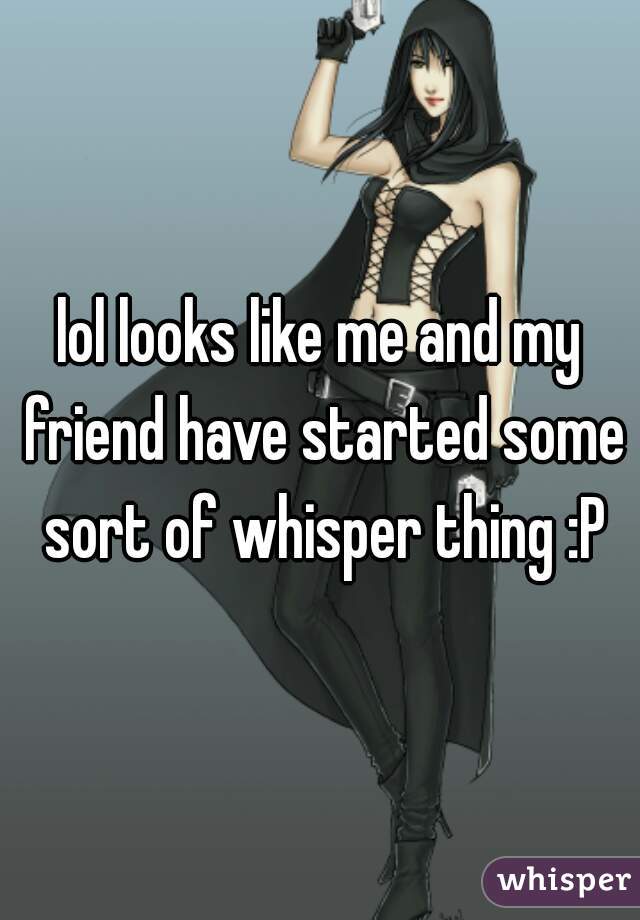 lol looks like me and my friend have started some sort of whisper thing :P