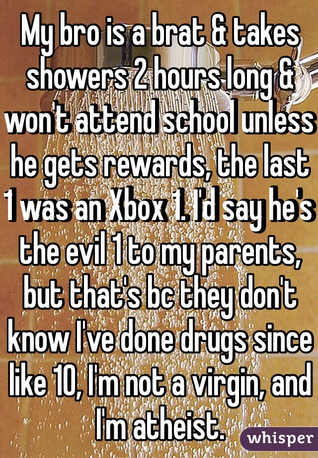 My bro is a brat & takes showers 2 hours long & won't attend school unless he gets rewards, the last 1 was an Xbox 1. I'd say he's the evil 1 to my parents, but that's bc they don't know I've done drugs since like 10, I'm not a virgin, and I'm atheist.