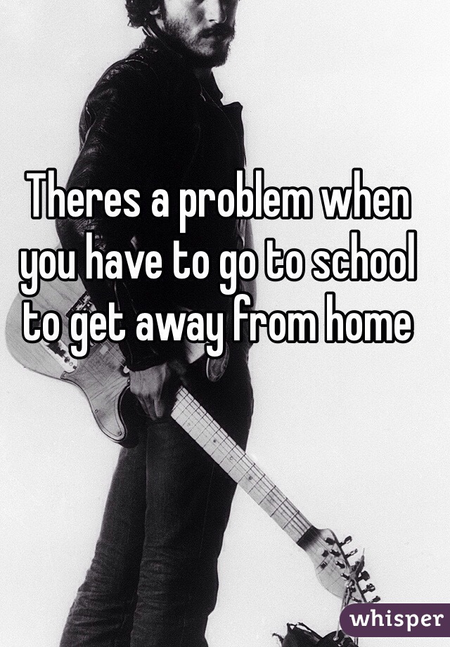 Theres a problem when you have to go to school to get away from home