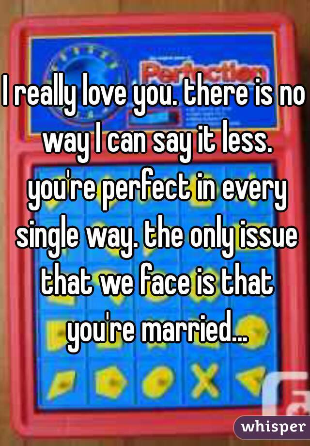 I really love you. there is no way I can say it less. you're perfect in every single way. the only issue that we face is that you're married...