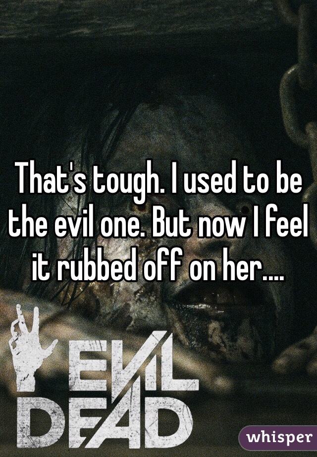 That's tough. I used to be the evil one. But now I feel it rubbed off on her....