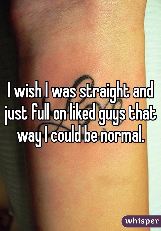 I wish I was straight and just full on liked guys that way I could be normal.