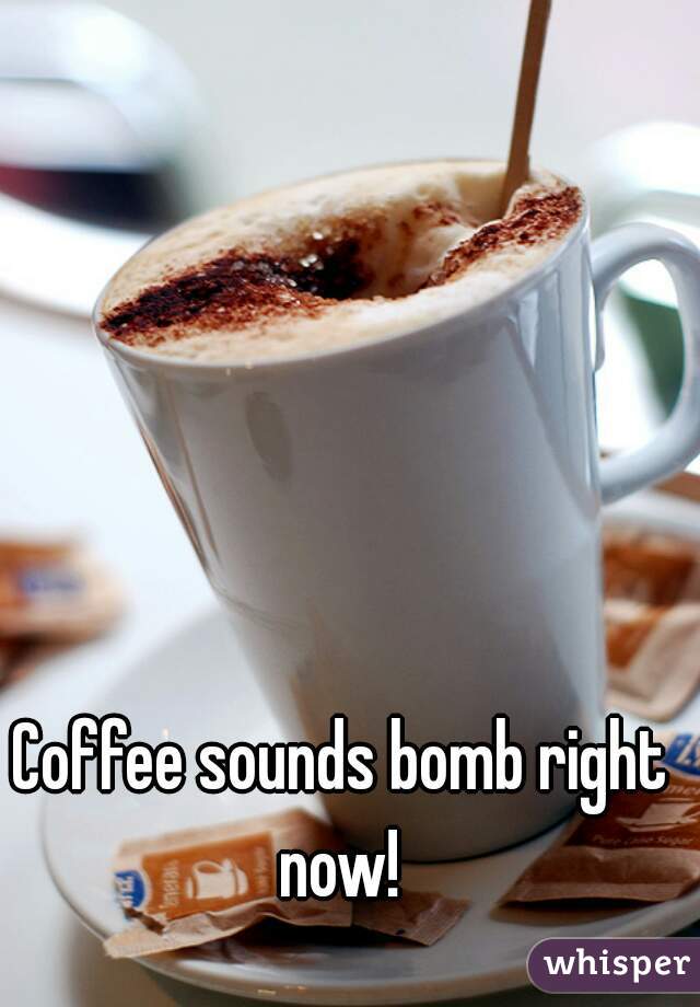 Coffee sounds bomb right now! 