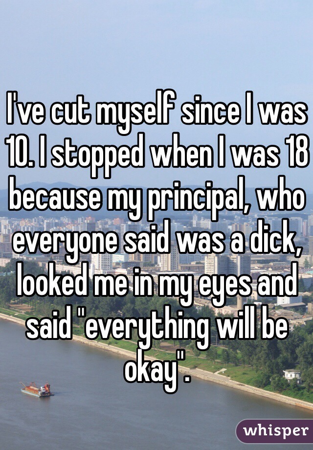 I've cut myself since I was 10. I stopped when I was 18 because my principal, who everyone said was a dick, looked me in my eyes and said "everything will be okay". 