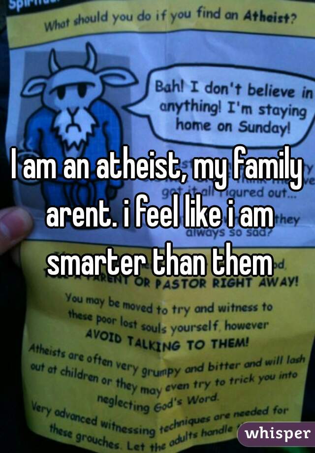 I am an atheist, my family arent. i feel like i am smarter than them