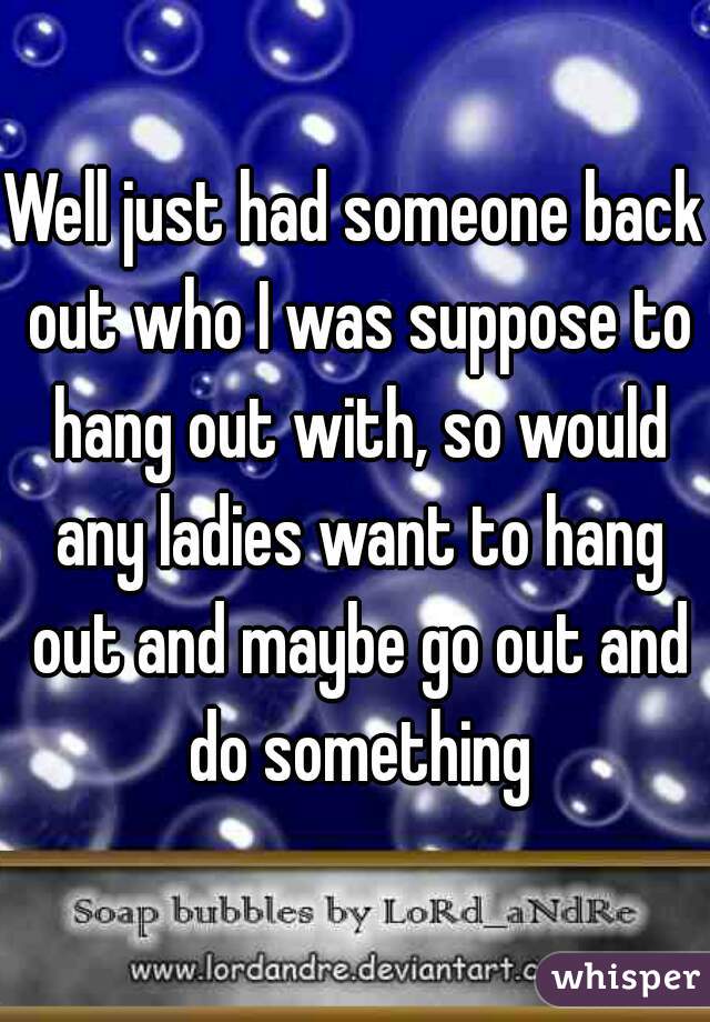 Well just had someone back out who I was suppose to hang out with, so would any ladies want to hang out and maybe go out and do something