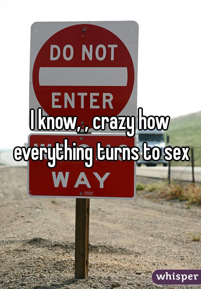 I know, , crazy how everything turns to sex