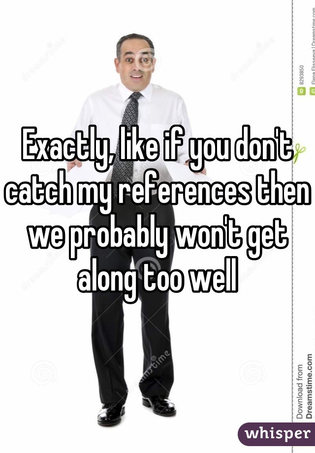 Exactly, like if you don't catch my references then we probably won't get along too well