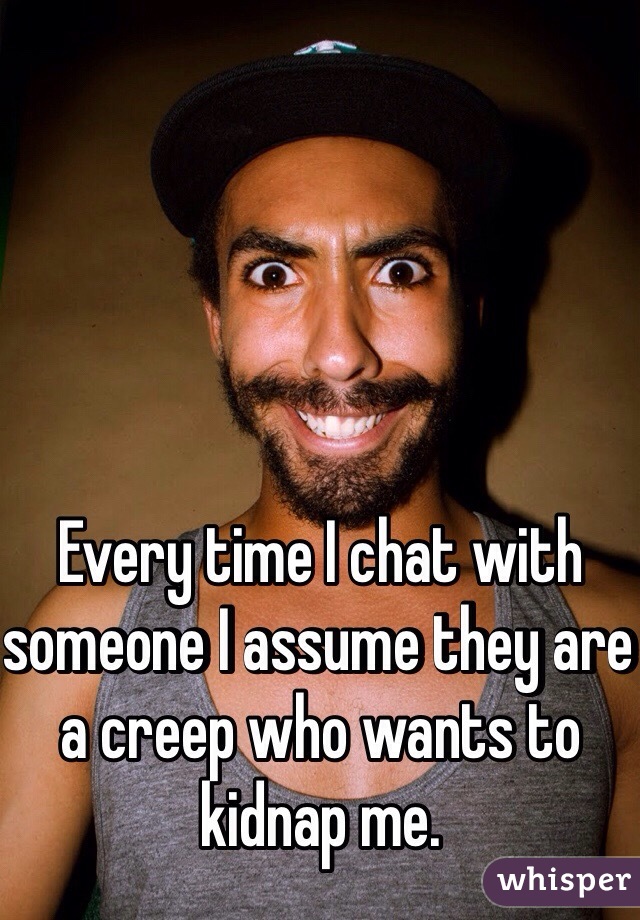 Every time I chat with someone I assume they are a creep who wants to kidnap me. 
