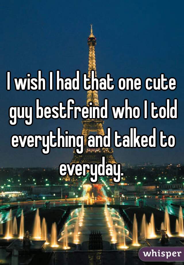 I wish I had that one cute guy bestfreind who I told everything and talked to everyday. 