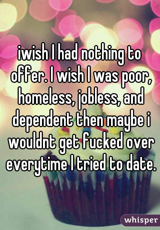 iwish I had nothing to offer. I wish I was poor, homeless, jobless, and dependent then maybe i wouldnt get fucked over everytime I tried to date.