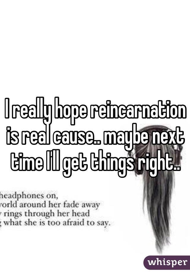 I really hope reincarnation is real cause.. maybe next time I'll get things right..