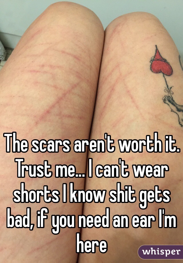 The scars aren't worth it. Trust me... I can't wear shorts I know shit gets bad, if you need an ear I'm here