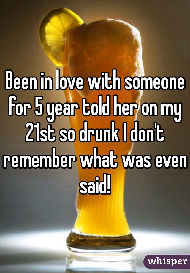 Been in love with someone for 5 year told her on my 21st so drunk I don't remember what was even said! 